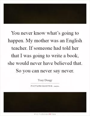 You never know what’s going to happen. My mother was an English teacher. If someone had told her that I was going to write a book, she would never have believed that. So you can never say never Picture Quote #1