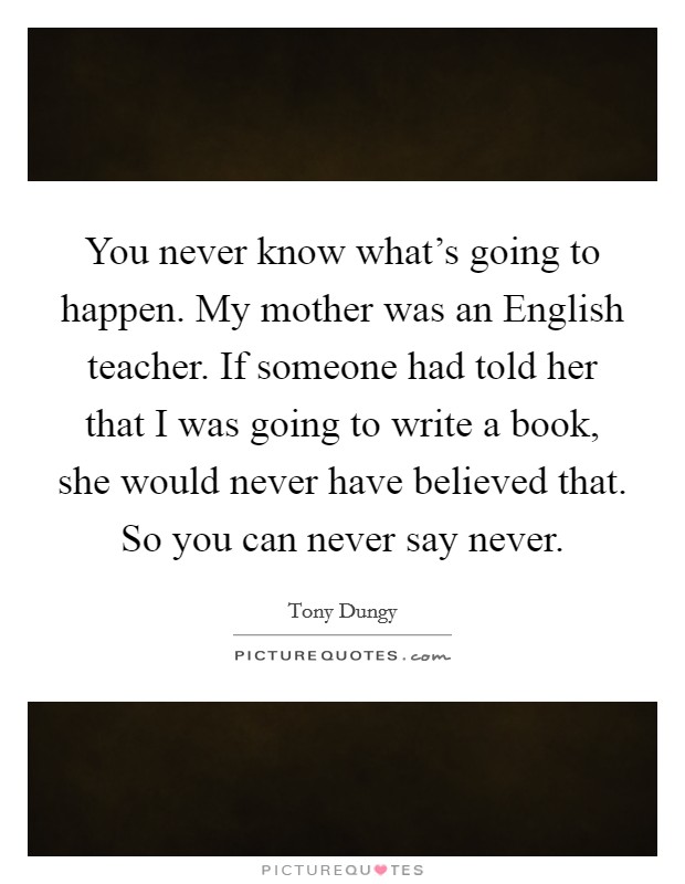 You never know what's going to happen. My mother was an English teacher. If someone had told her that I was going to write a book, she would never have believed that. So you can never say never. Picture Quote #1