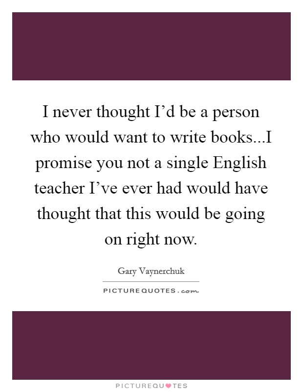 I never thought I'd be a person who would want to write books...I promise you not a single English teacher I've ever had would have thought that this would be going on right now. Picture Quote #1