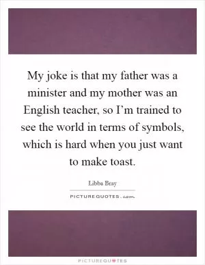 My joke is that my father was a minister and my mother was an English teacher, so I’m trained to see the world in terms of symbols, which is hard when you just want to make toast Picture Quote #1