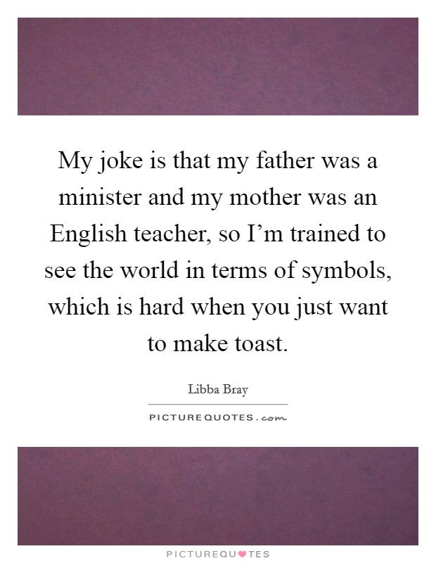 My joke is that my father was a minister and my mother was an English teacher, so I'm trained to see the world in terms of symbols, which is hard when you just want to make toast. Picture Quote #1