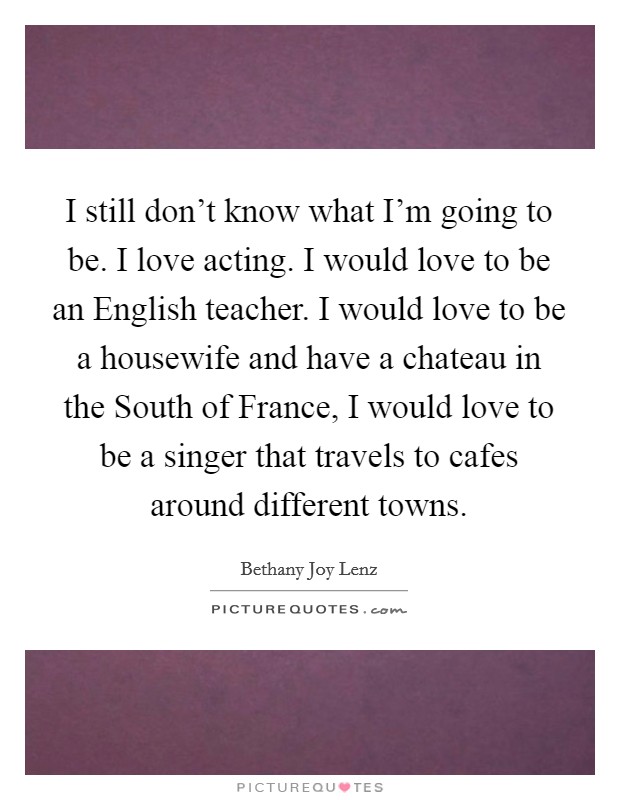 I still don't know what I'm going to be. I love acting. I would love to be an English teacher. I would love to be a housewife and have a chateau in the South of France, I would love to be a singer that travels to cafes around different towns. Picture Quote #1