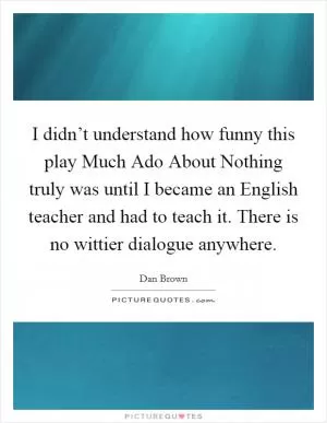I didn’t understand how funny this play Much Ado About Nothing truly was until I became an English teacher and had to teach it. There is no wittier dialogue anywhere Picture Quote #1