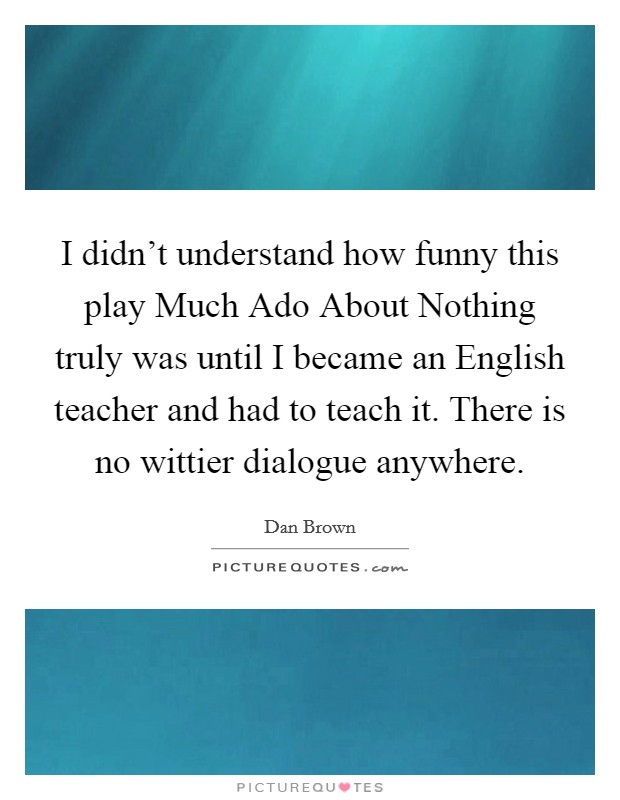 I didn't understand how funny this play Much Ado About Nothing truly was until I became an English teacher and had to teach it. There is no wittier dialogue anywhere. Picture Quote #1