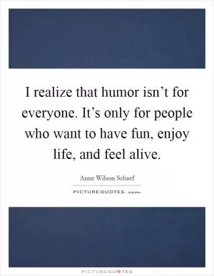 I realize that humor isn’t for everyone. It’s only for people who want to have fun, enjoy life, and feel alive Picture Quote #1