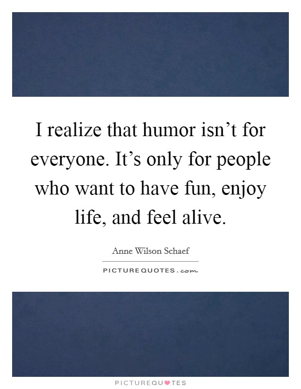 I realize that humor isn't for everyone. It's only for people who want to have fun, enjoy life, and feel alive. Picture Quote #1