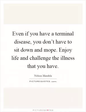 Even if you have a terminal disease, you don’t have to sit down and mope. Enjoy life and challenge the illness that you have Picture Quote #1