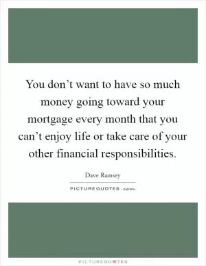 You don’t want to have so much money going toward your mortgage every month that you can’t enjoy life or take care of your other financial responsibilities Picture Quote #1