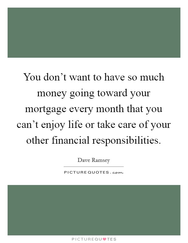 You don't want to have so much money going toward your mortgage every month that you can't enjoy life or take care of your other financial responsibilities. Picture Quote #1