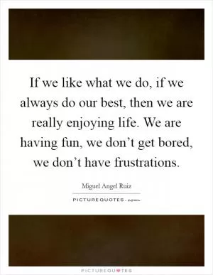 If we like what we do, if we always do our best, then we are really enjoying life. We are having fun, we don’t get bored, we don’t have frustrations Picture Quote #1