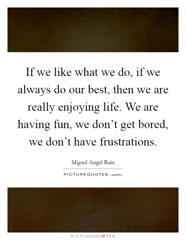 If we like what we do, if we always do our best, then we are really enjoying life. We are having fun, we don't get bored, we don't have frustrations. Picture Quote #1