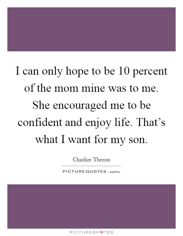 I can only hope to be 10 percent of the mom mine was to me. She encouraged me to be confident and enjoy life. That's what I want for my son. Picture Quote #1