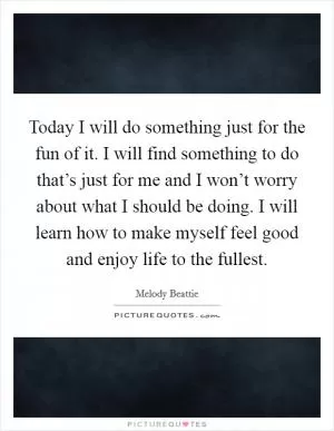 Today I will do something just for the fun of it. I will find something to do that’s just for me and I won’t worry about what I should be doing. I will learn how to make myself feel good and enjoy life to the fullest Picture Quote #1
