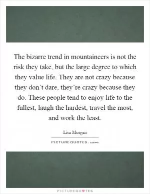 The bizarre trend in mountaineers is not the risk they take, but the large degree to which they value life. They are not crazy because they don’t dare, they’re crazy because they do. These people tend to enjoy life to the fullest, laugh the hardest, travel the most, and work the least Picture Quote #1
