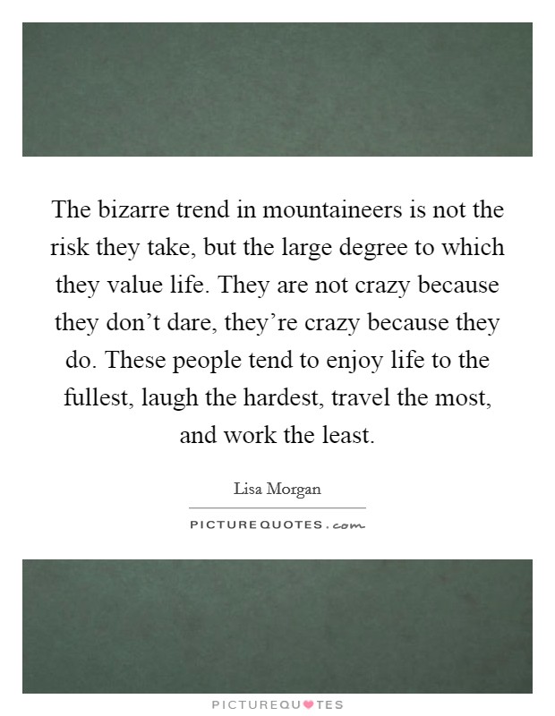 The bizarre trend in mountaineers is not the risk they take, but the large degree to which they value life. They are not crazy because they don't dare, they're crazy because they do. These people tend to enjoy life to the fullest, laugh the hardest, travel the most, and work the least. Picture Quote #1