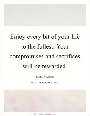 Enjoy every bit of your life to the fullest. Your compromises and sacrifices will be rewarded Picture Quote #1