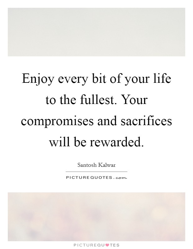 Enjoy every bit of your life to the fullest. Your compromises and sacrifices will be rewarded. Picture Quote #1