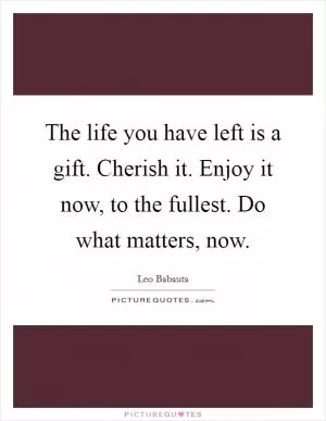 The life you have left is a gift. Cherish it. Enjoy it now, to the fullest. Do what matters, now Picture Quote #1
