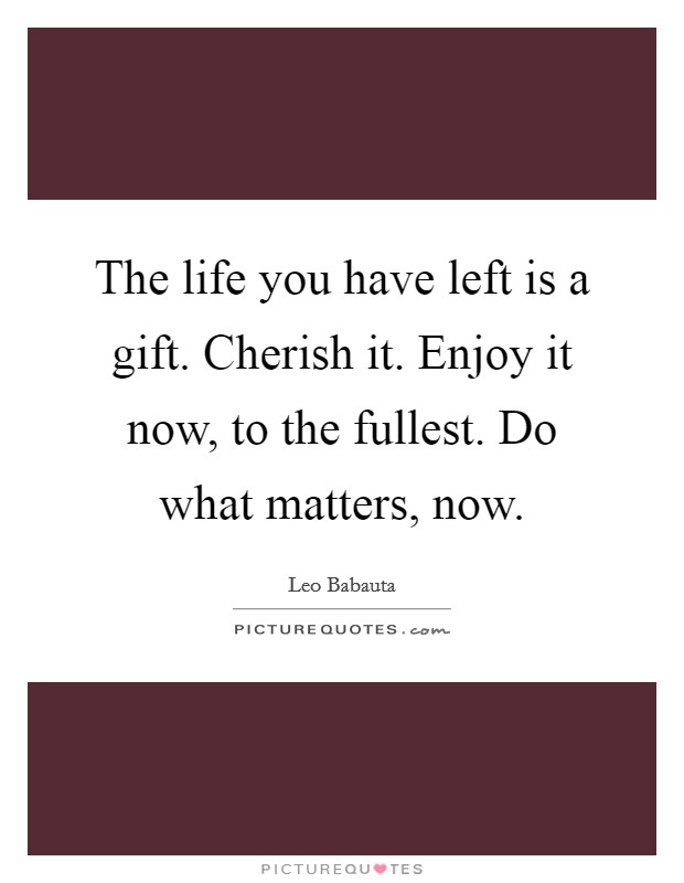 The life you have left is a gift. Cherish it. Enjoy it now, to the fullest. Do what matters, now. Picture Quote #1