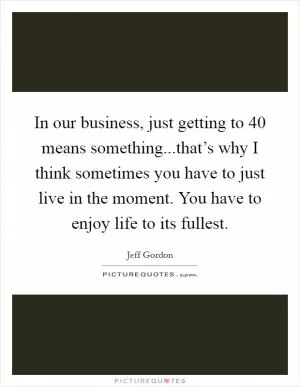 In our business, just getting to 40 means something...that’s why I think sometimes you have to just live in the moment. You have to enjoy life to its fullest Picture Quote #1