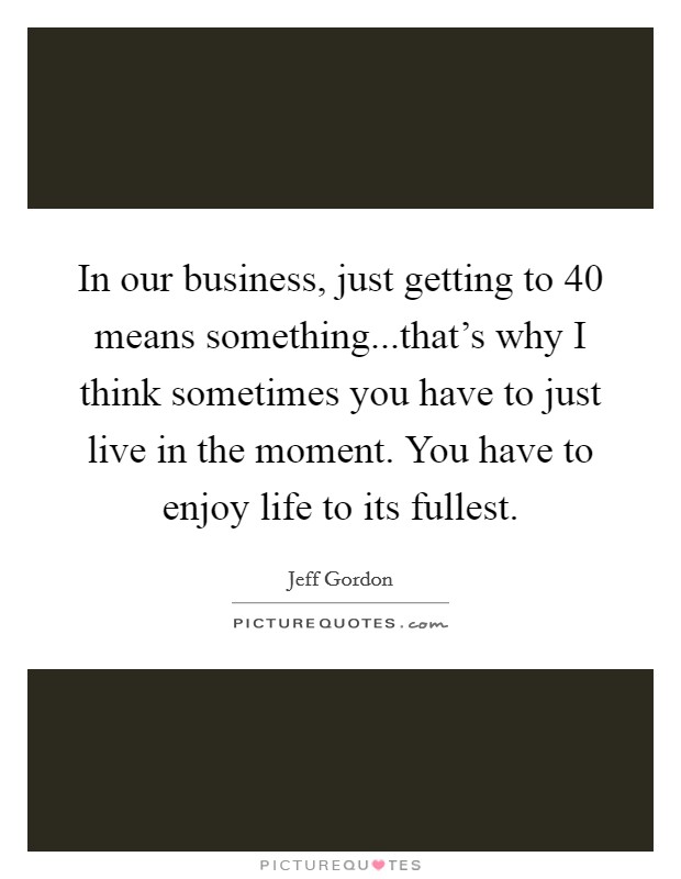In our business, just getting to 40 means something...that's why I think sometimes you have to just live in the moment. You have to enjoy life to its fullest. Picture Quote #1