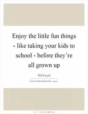 Enjoy the little fun things - like taking your kids to school - before they’re all grown up Picture Quote #1