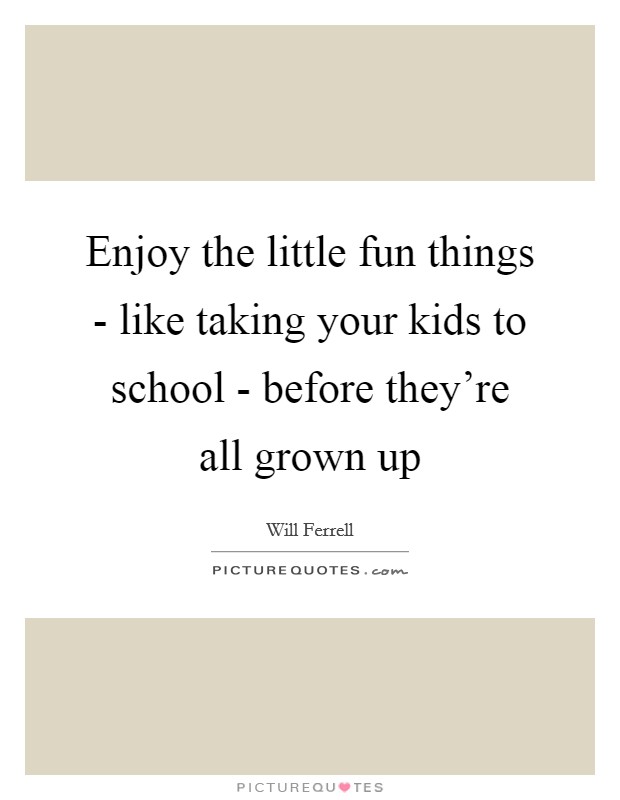 Enjoy the little fun things - like taking your kids to school - before they're all grown up Picture Quote #1