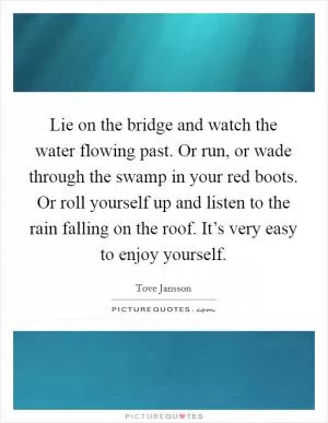 Lie on the bridge and watch the water flowing past. Or run, or wade through the swamp in your red boots. Or roll yourself up and listen to the rain falling on the roof. It’s very easy to enjoy yourself Picture Quote #1