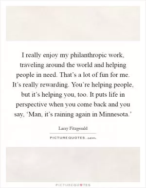 I really enjoy my philanthropic work, traveling around the world and helping people in need. That’s a lot of fun for me. It’s really rewarding. You’re helping people, but it’s helping you, too. It puts life in perspective when you come back and you say, ‘Man, it’s raining again in Minnesota.’ Picture Quote #1