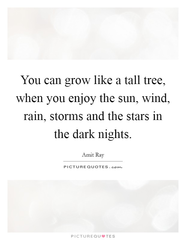 You can grow like a tall tree, when you enjoy the sun, wind, rain, storms and the stars in the dark nights. Picture Quote #1