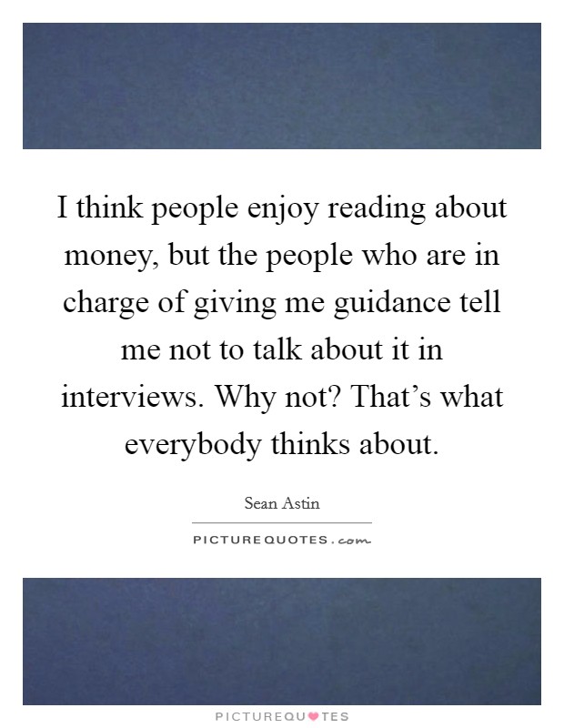 I think people enjoy reading about money, but the people who are in charge of giving me guidance tell me not to talk about it in interviews. Why not? That's what everybody thinks about. Picture Quote #1