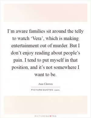 I’m aware families sit around the telly to watch ‘Vera’, which is making entertainment out of murder. But I don’t enjoy reading about people’s pain. I tend to put myself in that position, and it’s not somewhere I want to be Picture Quote #1