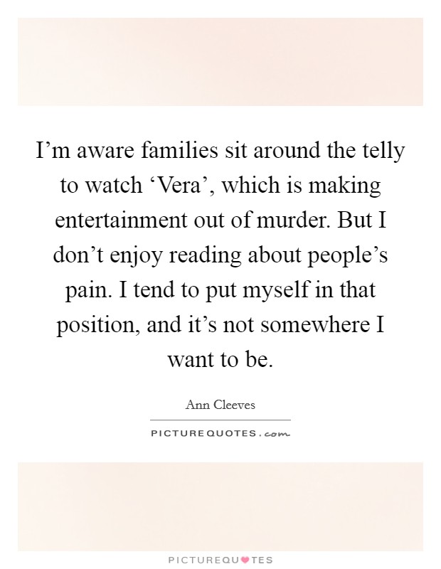 I'm aware families sit around the telly to watch ‘Vera', which is making entertainment out of murder. But I don't enjoy reading about people's pain. I tend to put myself in that position, and it's not somewhere I want to be. Picture Quote #1