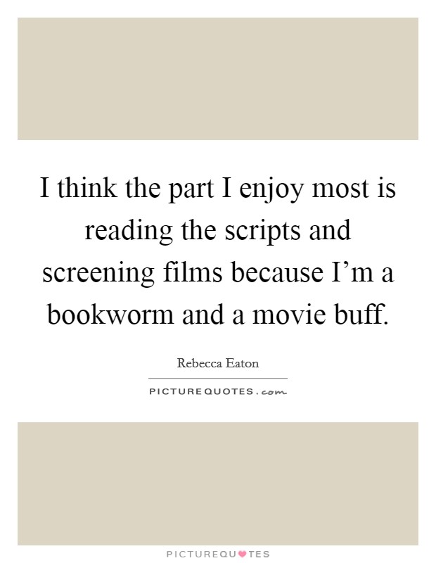I think the part I enjoy most is reading the scripts and screening films because I'm a bookworm and a movie buff. Picture Quote #1
