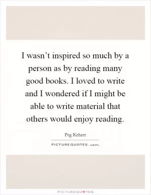I wasn’t inspired so much by a person as by reading many good books. I loved to write and I wondered if I might be able to write material that others would enjoy reading Picture Quote #1