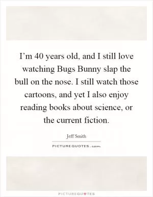 I’m 40 years old, and I still love watching Bugs Bunny slap the bull on the nose. I still watch those cartoons, and yet I also enjoy reading books about science, or the current fiction Picture Quote #1