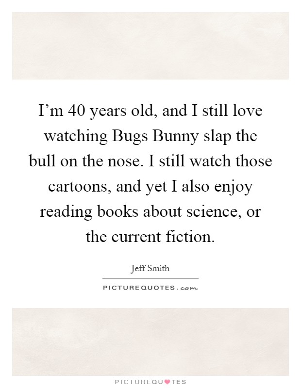 I'm 40 years old, and I still love watching Bugs Bunny slap the bull on the nose. I still watch those cartoons, and yet I also enjoy reading books about science, or the current fiction. Picture Quote #1