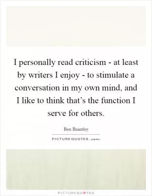 I personally read criticism - at least by writers I enjoy - to stimulate a conversation in my own mind, and I like to think that’s the function I serve for others Picture Quote #1