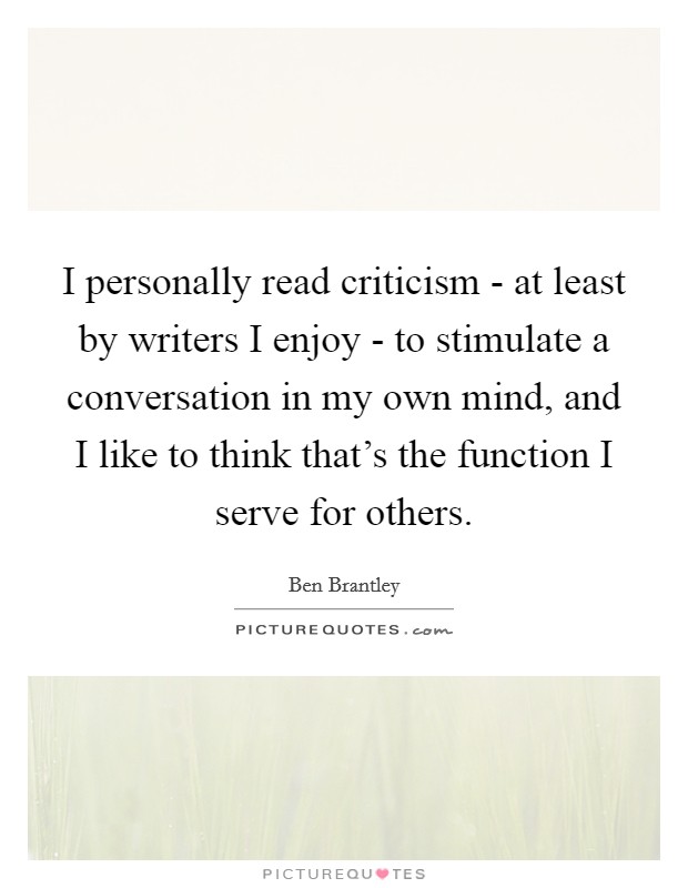 I personally read criticism - at least by writers I enjoy - to stimulate a conversation in my own mind, and I like to think that's the function I serve for others. Picture Quote #1