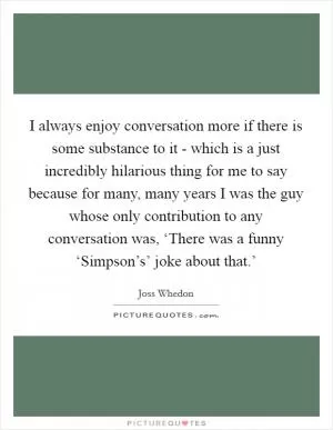 I always enjoy conversation more if there is some substance to it - which is a just incredibly hilarious thing for me to say because for many, many years I was the guy whose only contribution to any conversation was, ‘There was a funny ‘Simpson’s’ joke about that.’ Picture Quote #1