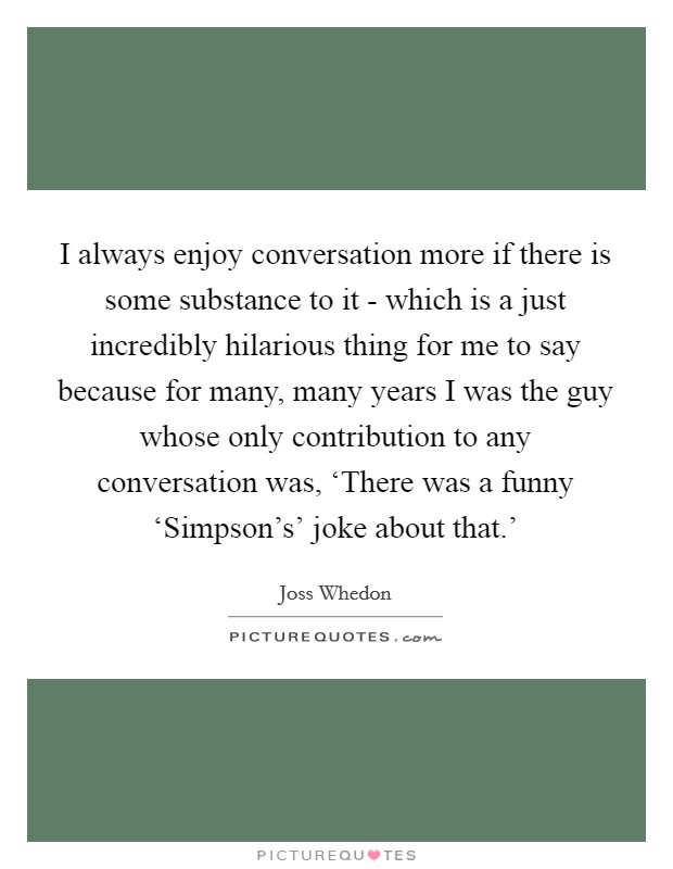 I always enjoy conversation more if there is some substance to it - which is a just incredibly hilarious thing for me to say because for many, many years I was the guy whose only contribution to any conversation was, ‘There was a funny ‘Simpson's' joke about that.' Picture Quote #1