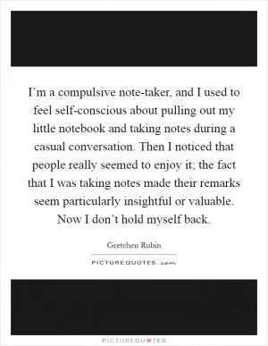 I’m a compulsive note-taker, and I used to feel self-conscious about pulling out my little notebook and taking notes during a casual conversation. Then I noticed that people really seemed to enjoy it; the fact that I was taking notes made their remarks seem particularly insightful or valuable. Now I don’t hold myself back Picture Quote #1