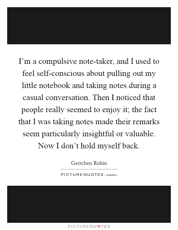 I'm a compulsive note-taker, and I used to feel self-conscious about pulling out my little notebook and taking notes during a casual conversation. Then I noticed that people really seemed to enjoy it; the fact that I was taking notes made their remarks seem particularly insightful or valuable. Now I don't hold myself back. Picture Quote #1