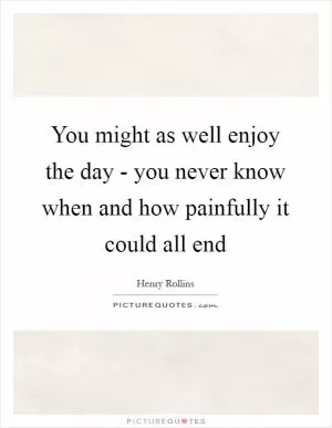 You might as well enjoy the day - you never know when and how painfully it could all end Picture Quote #1