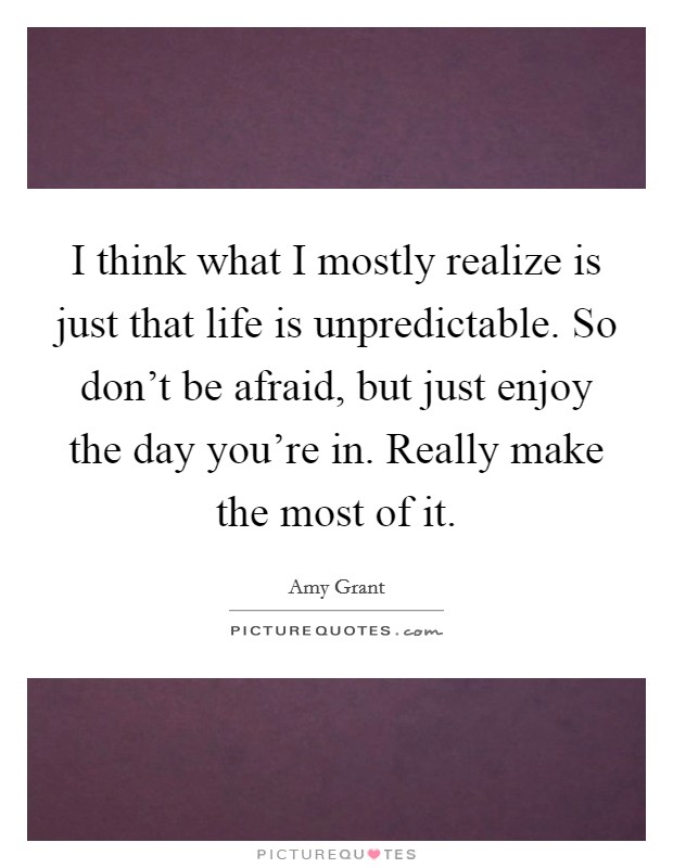 I think what I mostly realize is just that life is unpredictable. So don't be afraid, but just enjoy the day you're in. Really make the most of it. Picture Quote #1