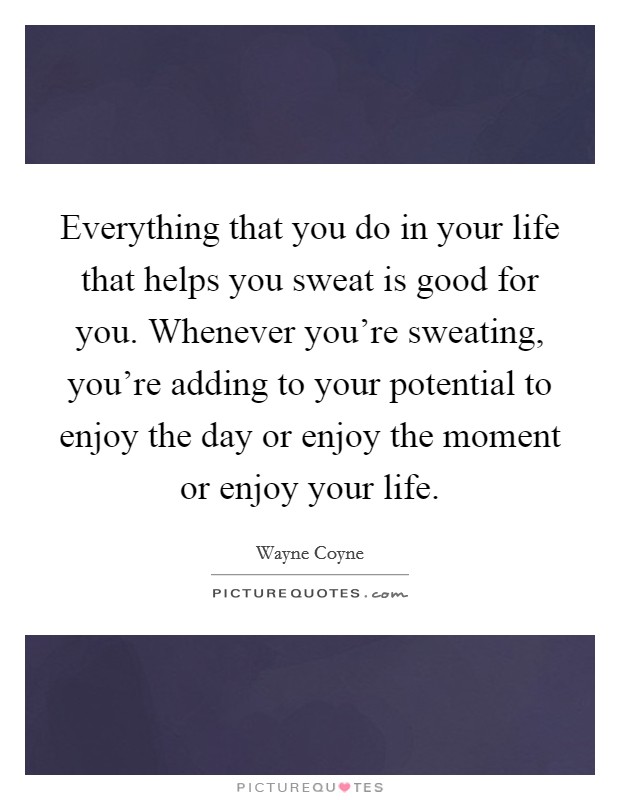 Everything that you do in your life that helps you sweat is good for you. Whenever you're sweating, you're adding to your potential to enjoy the day or enjoy the moment or enjoy your life. Picture Quote #1
