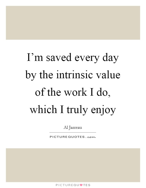 I'm saved every day by the intrinsic value of the work I do, which I truly enjoy Picture Quote #1