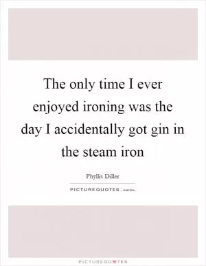 The only time I ever enjoyed ironing was the day I accidentally got gin in the steam iron Picture Quote #1
