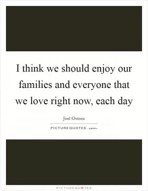 I think we should enjoy our families and everyone that we love right now, each day Picture Quote #1