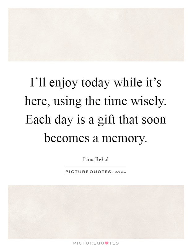 I'll enjoy today while it's here, using the time wisely. Each day is a gift that soon becomes a memory. Picture Quote #1
